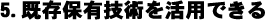 5.既存保有技術を活用できる