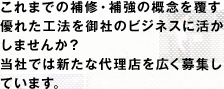 これまでの補修・補強の概念を覆す優れた工法を御社のビジネスに活かしませんか？当社では新たな代理店を広く募集しています。